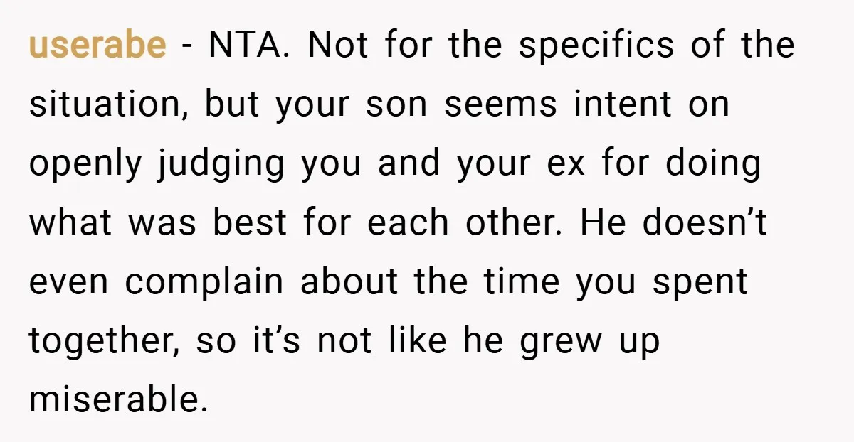 userabe − NTA. Not for the specifics of the situation, but your son seems intent on openly judging you and your ex for doing what was best for each other....