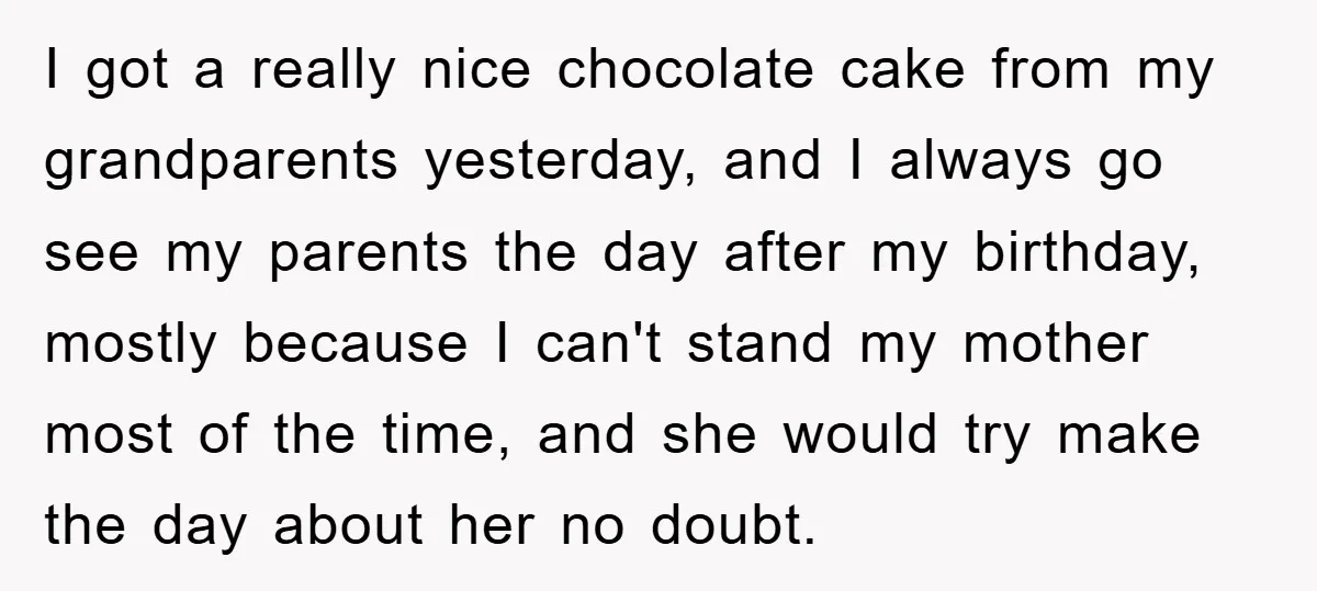 I got a really nice chocolate cake from my grandparents yesterday, and I always go see my parents the day after my birthday, mostly because I can't stand my mother...