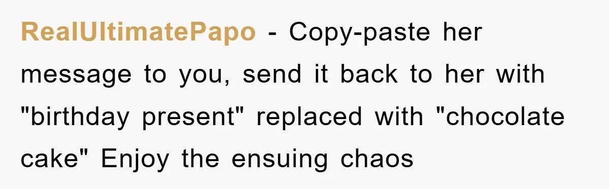 RealUltimatePapo − Copy-paste her message to you, send it back to her with "birthday present" replaced with "chocolate cake" Enjoy the ensuing chaos