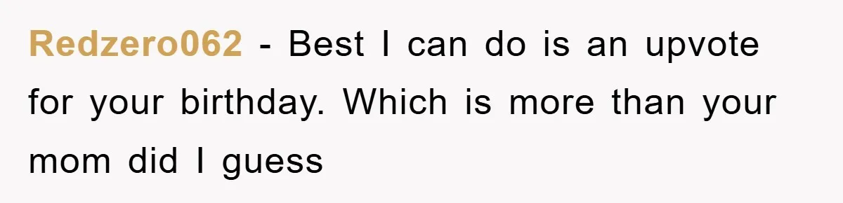 Redzero062 − Best I can do is an upvote for your birthday. Which is more than your mom did I guess