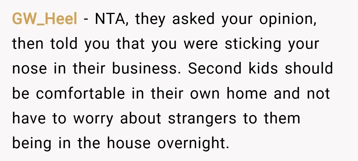 GW_Heel − NTA, they asked your opinion, then told you that you were sticking your nose in their business. Second kids should be comfortable in their own home and not...