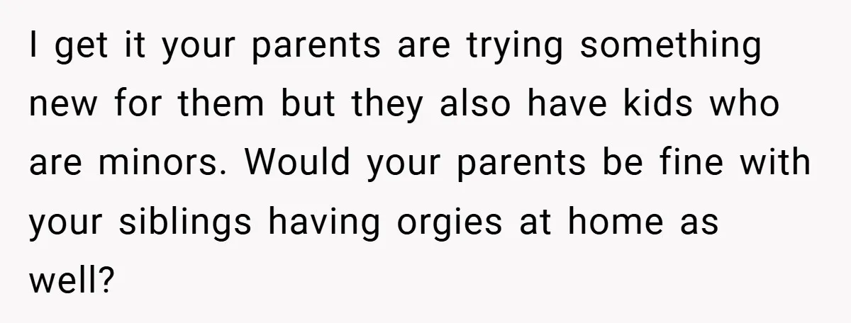I get it your parents are trying something new for them but they also have kids who are minors. Would your parents be fine with your siblings having orgies at...