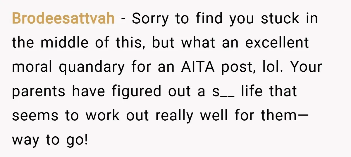 Brodeesattvah − Sorry to find you stuck in the middle of this, but what an excellent moral quandary for an AITA post, lol. Your parents have figured out a s__...