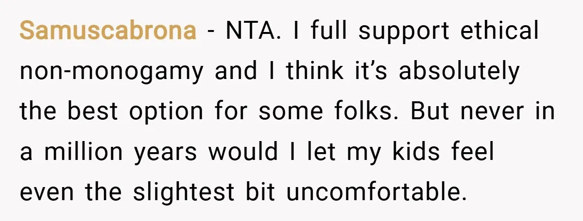 Samuscabrona − NTA. I full support ethical non-monogamy and I think it’s absolutely the best option for some folks. But never in a million years would I let my kids...
