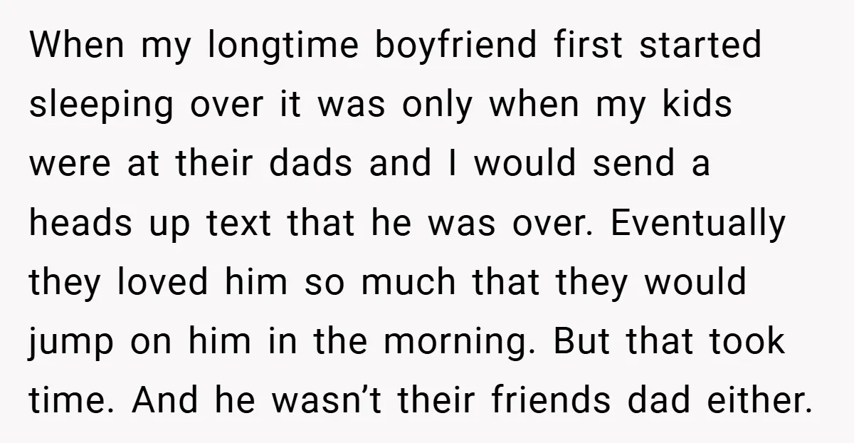 When my longtime boyfriend first started sleeping over it was only when my kids were at their dads and I would send a heads up text that he was over....