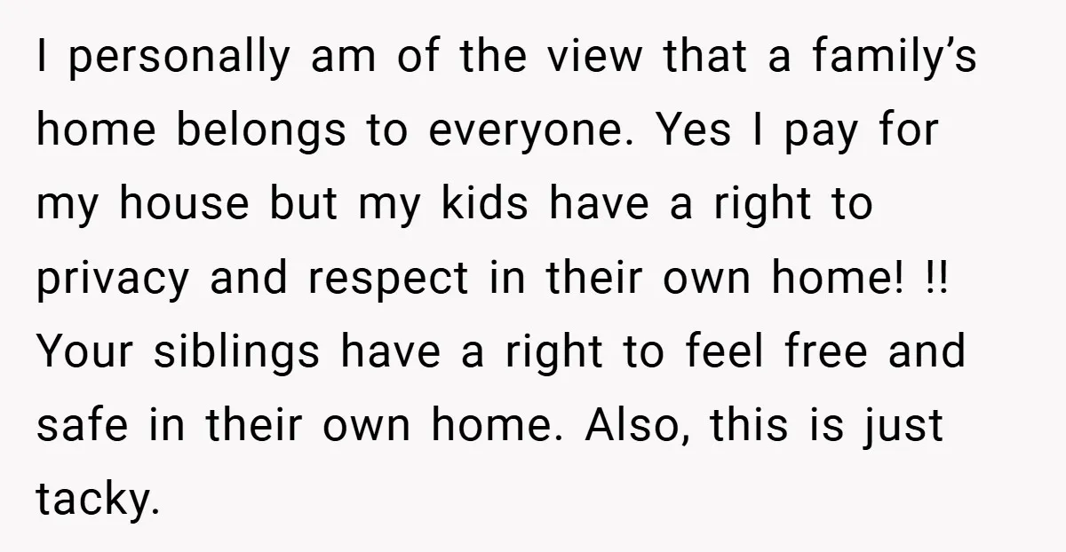 I personally am of the view that a family’s home belongs to everyone. Yes I pay for my house but my kids have a right to privacy and respect in...