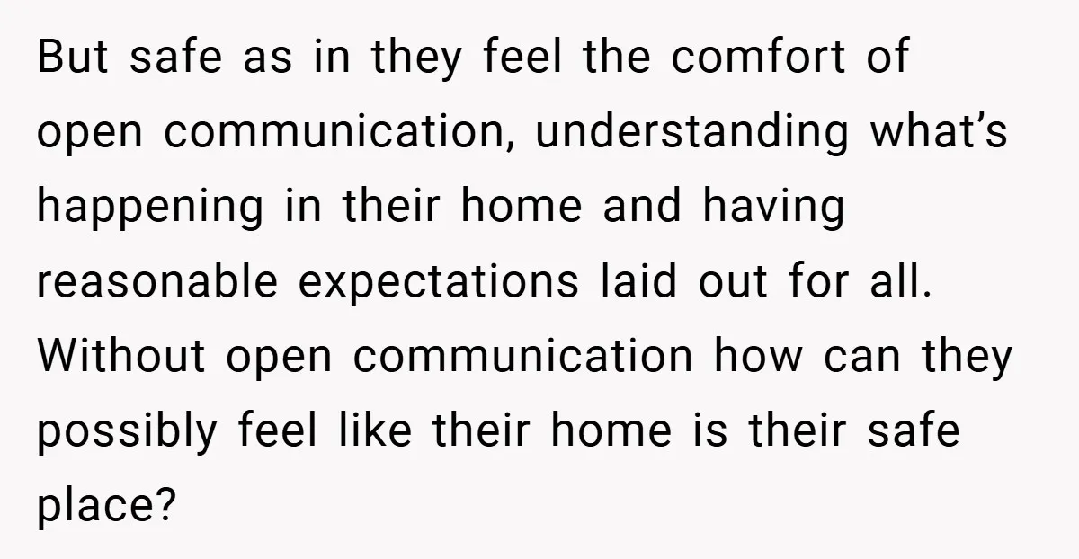 But safe as in they feel the comfort of open communication, understanding what’s happening in their home and having reasonable expectations laid out for all. Without open communication how can...