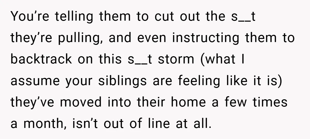 You’re telling them to cut out the s__t they’re pulling, and even instructing them to backtrack on this s__t storm (what I assume your siblings are feeling like it is)...