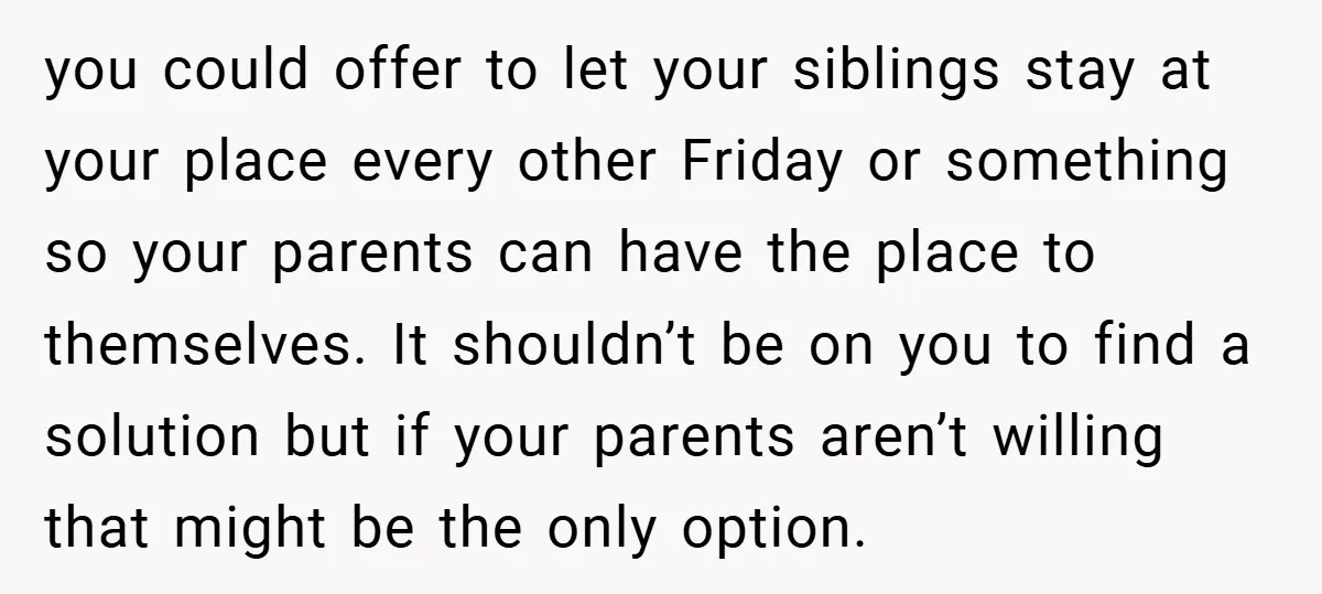 you could offer to let your siblings stay at your place every other Friday or something so your parents can have the place to themselves. It shouldn’t be on you...