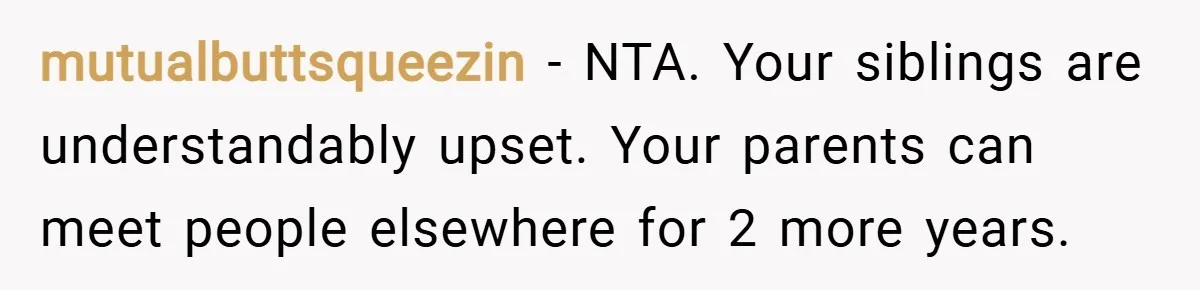 mutualbuttsqueezin − NTA. Your siblings are understandably upset. Your parents can meet people elsewhere for 2 more years.