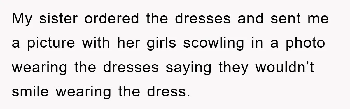 My sister ordered the dresses and sent me a picture with her girls scowling in a photo wearing the dresses saying they wouldn’t smile wearing the dress.