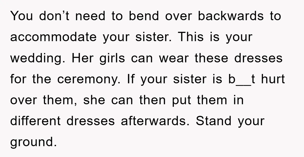 You don’t need to bend over backwards to accommodate your sister. This is your wedding. Her girls can wear these dresses for the ceremony. If your sister is b__t hurt...