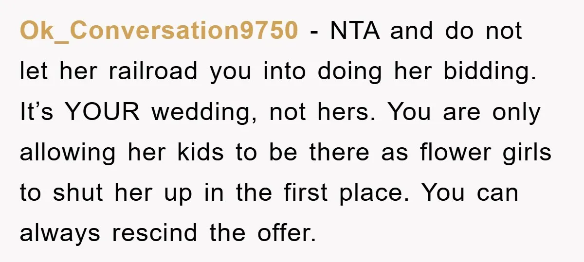 Ok_Conversation9750 − NTA and do not let her railroad you into doing her bidding. It’s YOUR wedding, not hers. You are only allowing her kids to be there as flower...