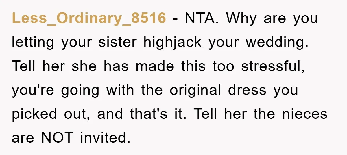 Less_Ordinary_8516 − NTA. Why are you letting your sister highjack your wedding. Tell her she has made this too stressful, you're going with the original dress you picked out, and...