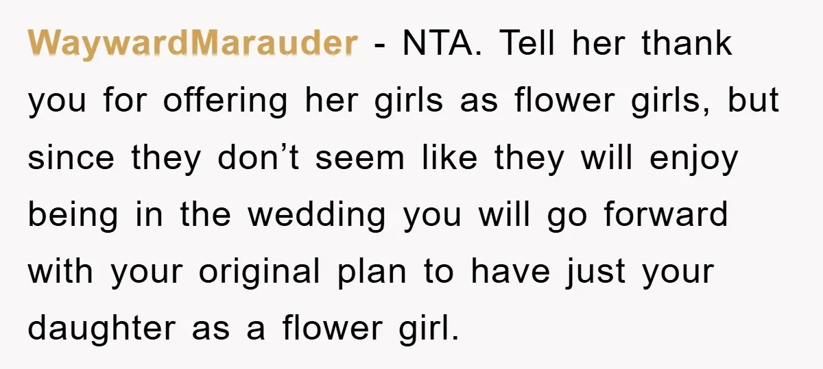 WaywardMarauder − NTA. Tell her thank you for offering her girls as flower girls, but since they don’t seem like they will enjoy being in the wedding you will go...