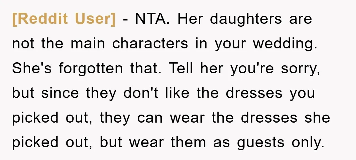 [Reddit User] − NTA. Her daughters are not the main characters in your wedding. She's forgotten that. Tell her you're sorry, but since they don't like the dresses you picked...
