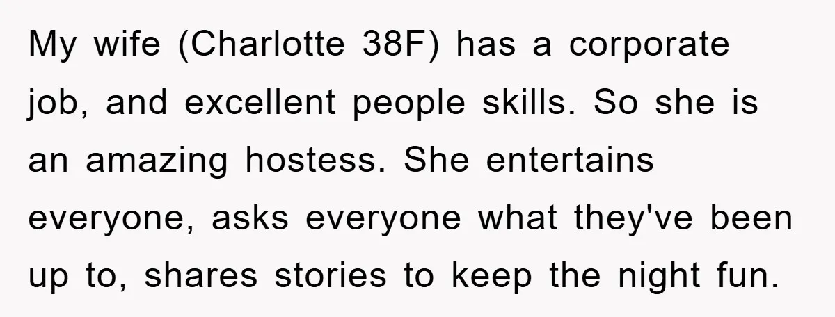 My wife (Charlotte 38F) has a corporate job, and excellent people skills. So she is an amazing hostess. She entertains everyone, asks everyone what they've been up to, shares stories...