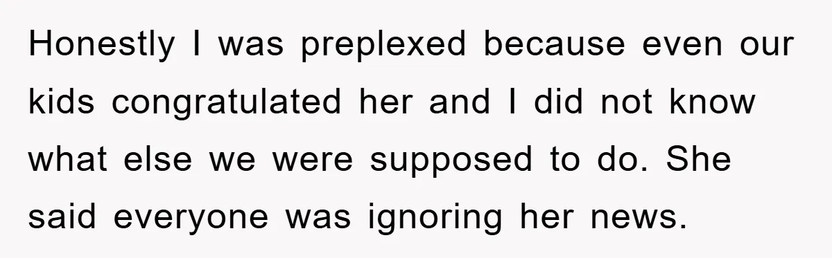 Honestly I was preplexed because even our kids congratulated her and I did not know what else we were supposed to do. She said everyone was ignoring her news.