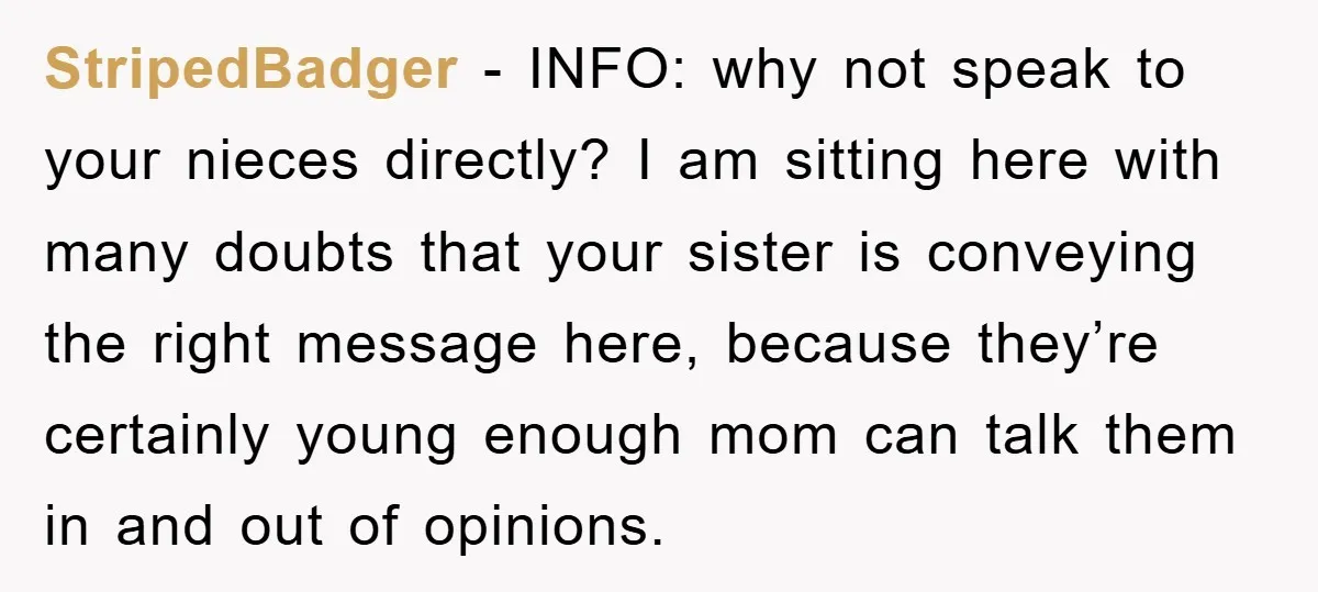 StripedBadger − INFO: why not speak to your nieces directly? I am sitting here with many doubts that your sister is conveying the right message here, because they’re certainly young...