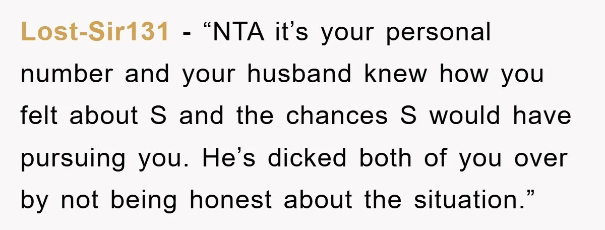 Lost-Sir131 - “NTA it’s your personal number and your husband knew how you felt about S and the chances S would have pursuing you. He’s dicked both of you over...