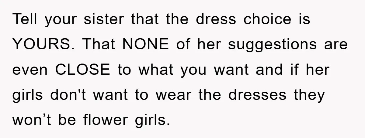 Tell your sister that the dress choice is YOURS. That NONE of her suggestions are even CLOSE to what you want and if her girls don't want to wear the...