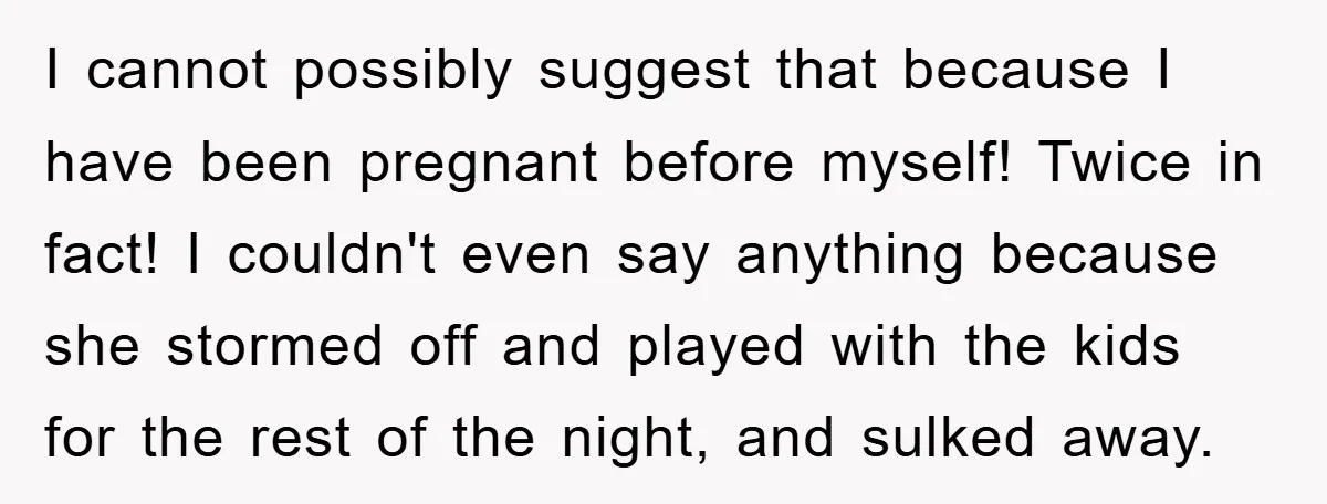 I cannot possibly suggest that because I have been pregnant before myself! Twice in fact! I couldn't even say anything because she stormed off and played with the kids for...