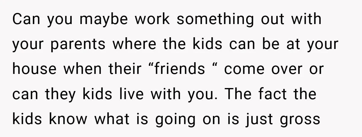 Can you maybe work something out with your parents where the kids can be at your house when their “friends “ come over or can they kids live with you....