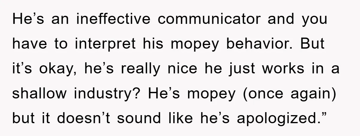 He’s an ineffective communicator and you have to interpret his mopey behavior. But it’s okay, he’s really nice he just works in a shallow industry? He’s mopey (once again) but...