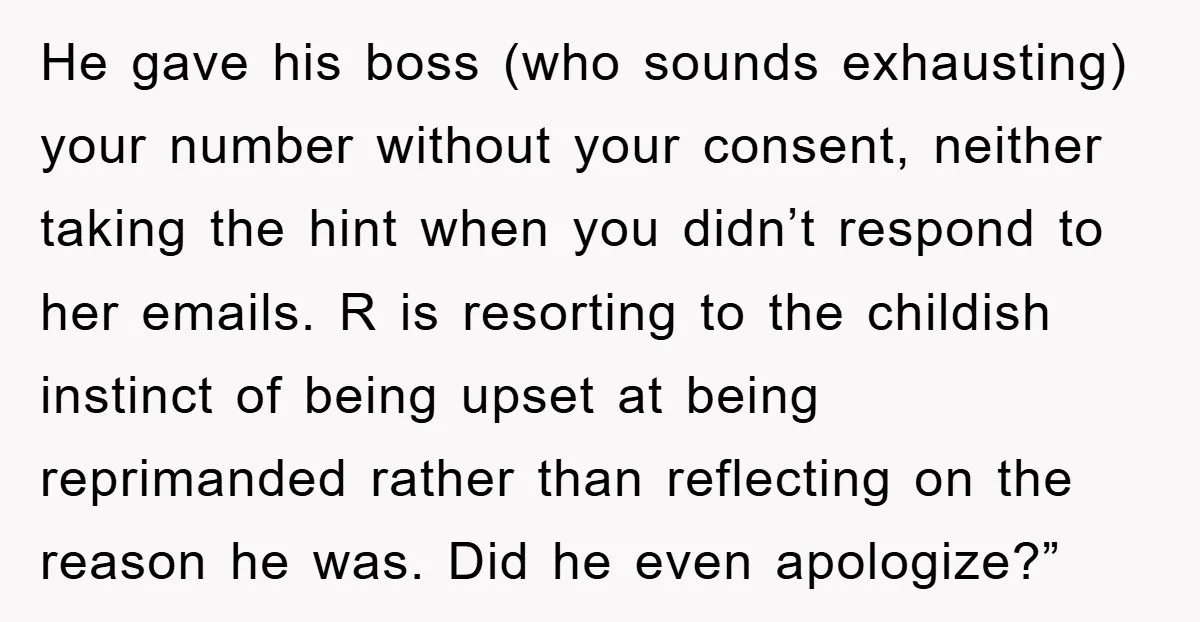 He gave his boss (who sounds exhausting) your number without your consent, neither taking the hint when you didn’t respond to her emails. R is resorting to the childish instinct...