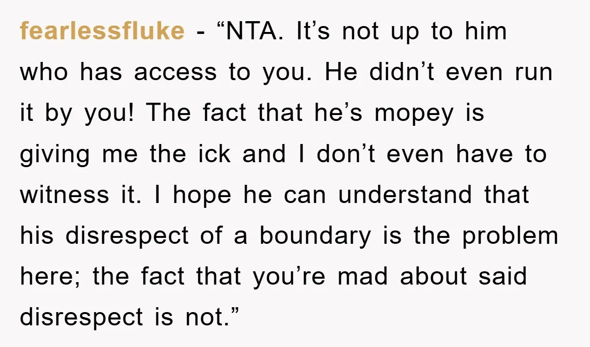 fearlessfluke - “NTA. It’s not up to him who has access to you. He didn’t even run it by you! The fact that he’s mopey is giving me the ick...
