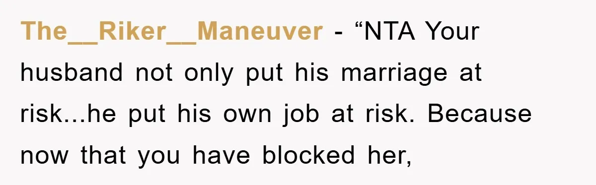 The__Riker__Maneuver - “NTA Your husband not only put his marriage at risk...he put his own job at risk. Because now that you have blocked her,