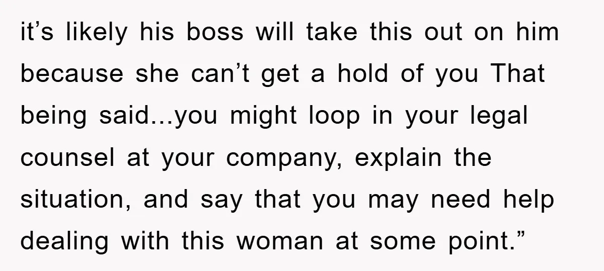 it’s likely his boss will take this out on him because she can’t get a hold of you That being said...you might loop in your legal counsel at your company,...