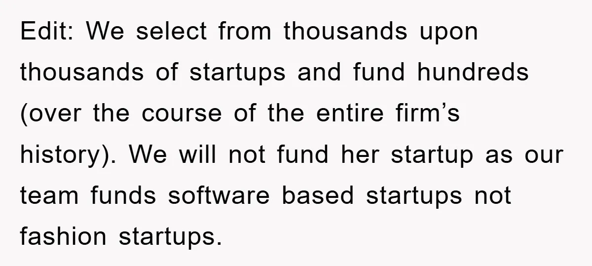 Edit: We select from thousands upon thousands of startups and fund hundreds (over the course of the entire firm’s history). We will not fund her startup as our team funds...