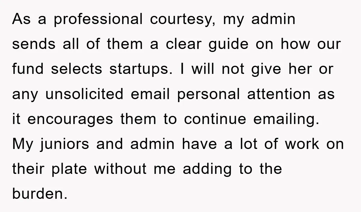 As a professional courtesy, my admin sends all of them a clear guide on how our fund selects startups. I will not give her or any unsolicited email personal attention...