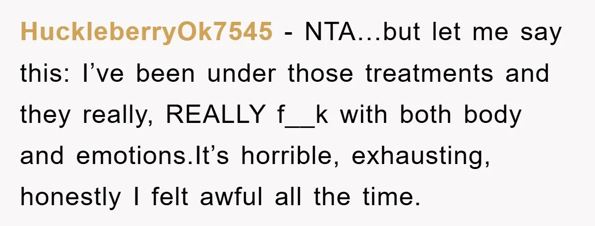 HuckleberryOk7545 − NTA…but let me say this: I’ve been under those treatments and they really, REALLY f__k with both body and emotions.It’s horrible, exhausting, honestly I felt awful all the...