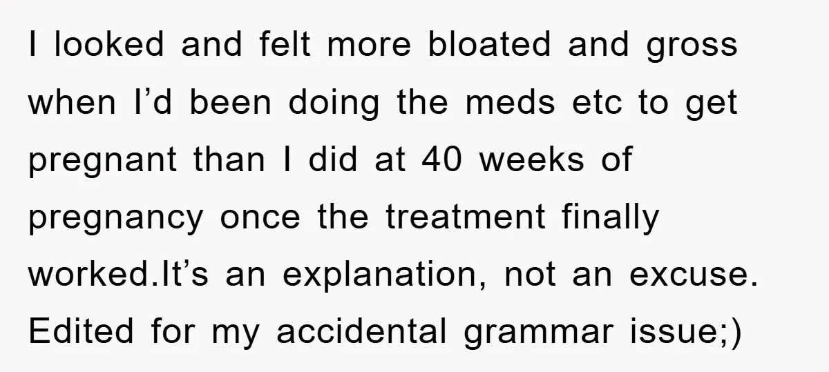 I looked and felt more bloated and gross when I’d been doing the meds etc to get pregnant than I did at 40 weeks of pregnancy once the treatment finally...