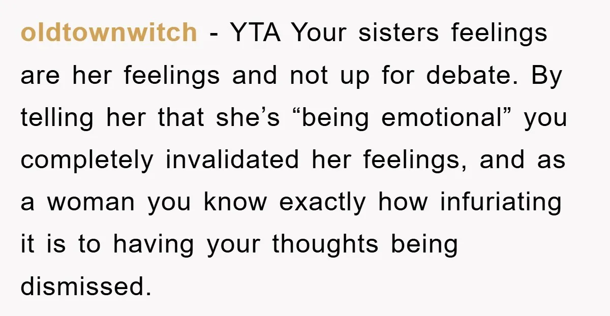 oldtownwitch − YTA Your sisters feelings are her feelings and not up for debate. By telling her that she’s “being emotional” you completely invalidated her feelings, and as a woman...