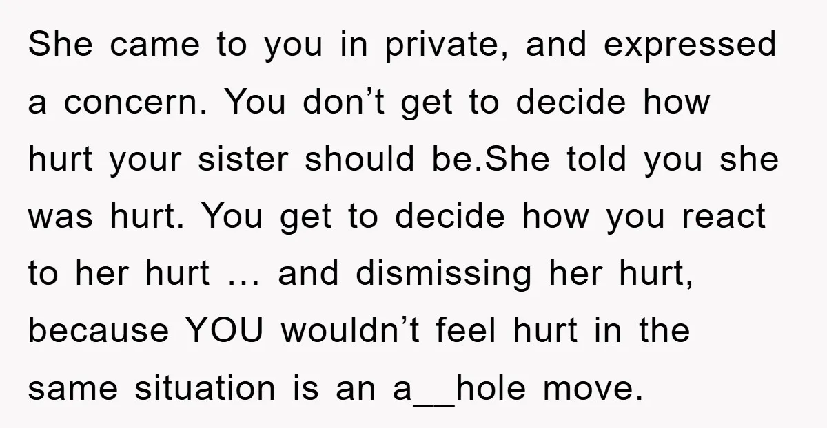 She came to you in private, and expressed a concern. You don’t get to decide how hurt your sister should be.She told you she was hurt. You get to decide...