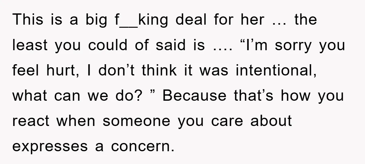 This is a big f__king deal for her … the least you could of said is …. “I’m sorry you feel hurt, I don’t think it was intentional, what can...