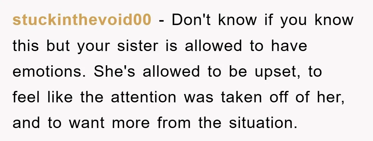 stuckinthevoid00 − Don't know if you know this but your sister is allowed to have emotions. She's allowed to be upset, to feel like the attention was taken off of...