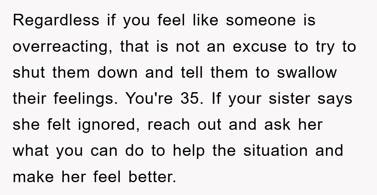 Regardless if you feel like someone is overreacting, that is not an excuse to try to shut them down and tell them to swallow their feelings. You're 35. If your...