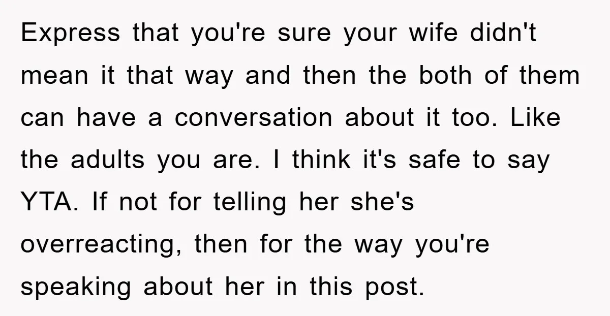 Express that you're sure your wife didn't mean it that way and then the both of them can have a conversation about it too. Like the adults you are. I...