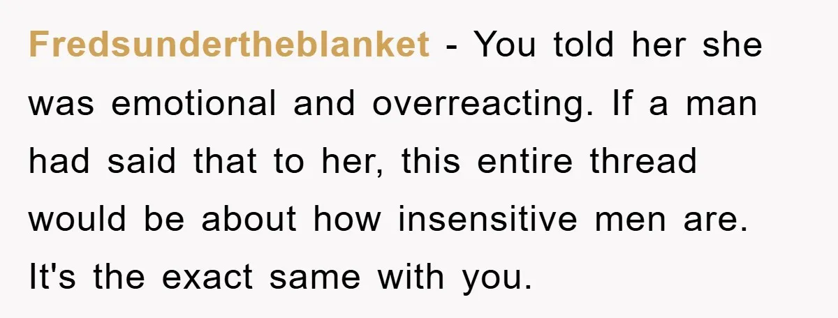 Fredsundertheblanket − You told her she was emotional and overreacting. If a man had said that to her, this entire thread would be about how insensitive men are. It's the...