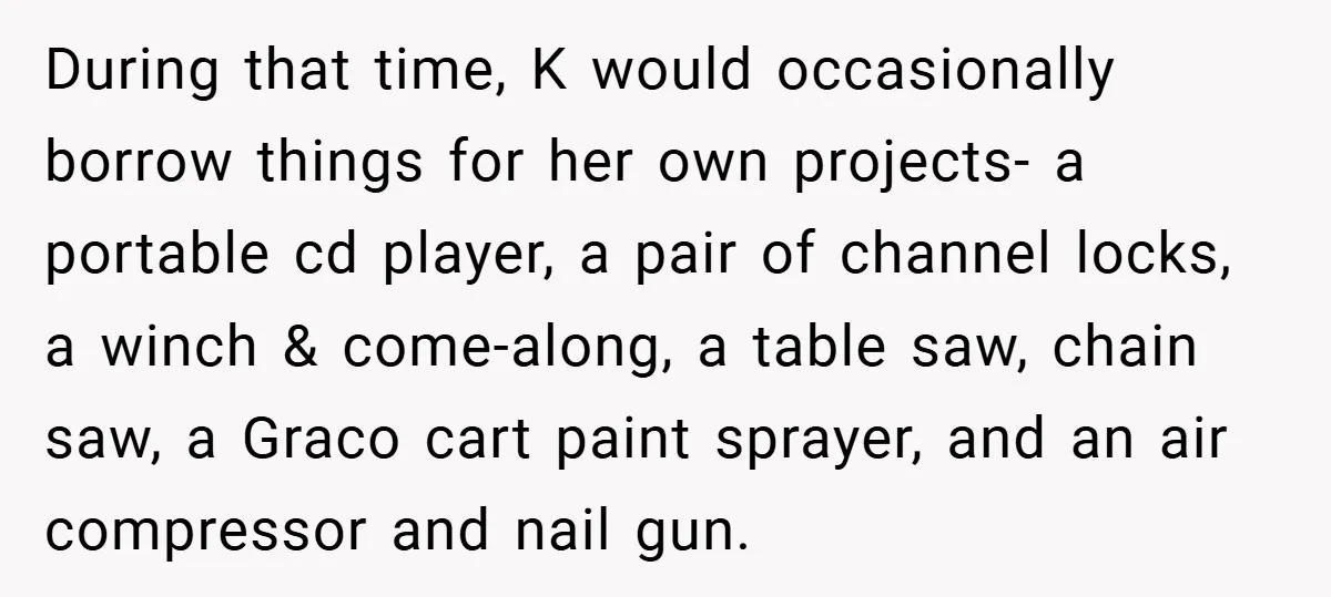 During that time, K would occasionally borrow things for her own projects- a portable cd player, a pair of channel locks, a winch & come-along, a table saw, chain saw,...
