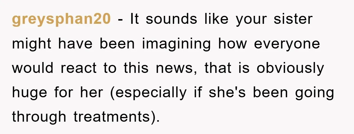 greysphan20 − It sounds like your sister might have been imagining how everyone would react to this news, that is obviously huge for her (especially if she's been going through...