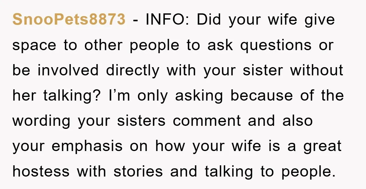 SnooPets8873 − INFO: Did your wife give space to other people to ask questions or be involved directly with your sister without her talking? I’m only asking because of the...