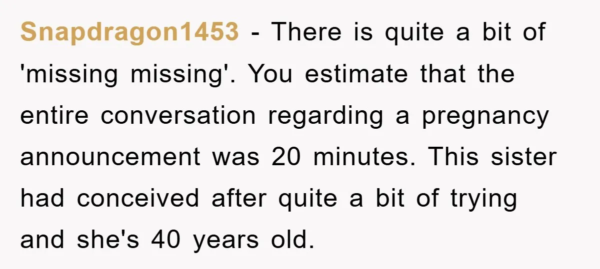 Snapdragon1453 − There is quite a bit of 'missing missing'. You estimate that the entire conversation regarding a pregnancy announcement was 20 minutes. This sister had conceived after quite a...