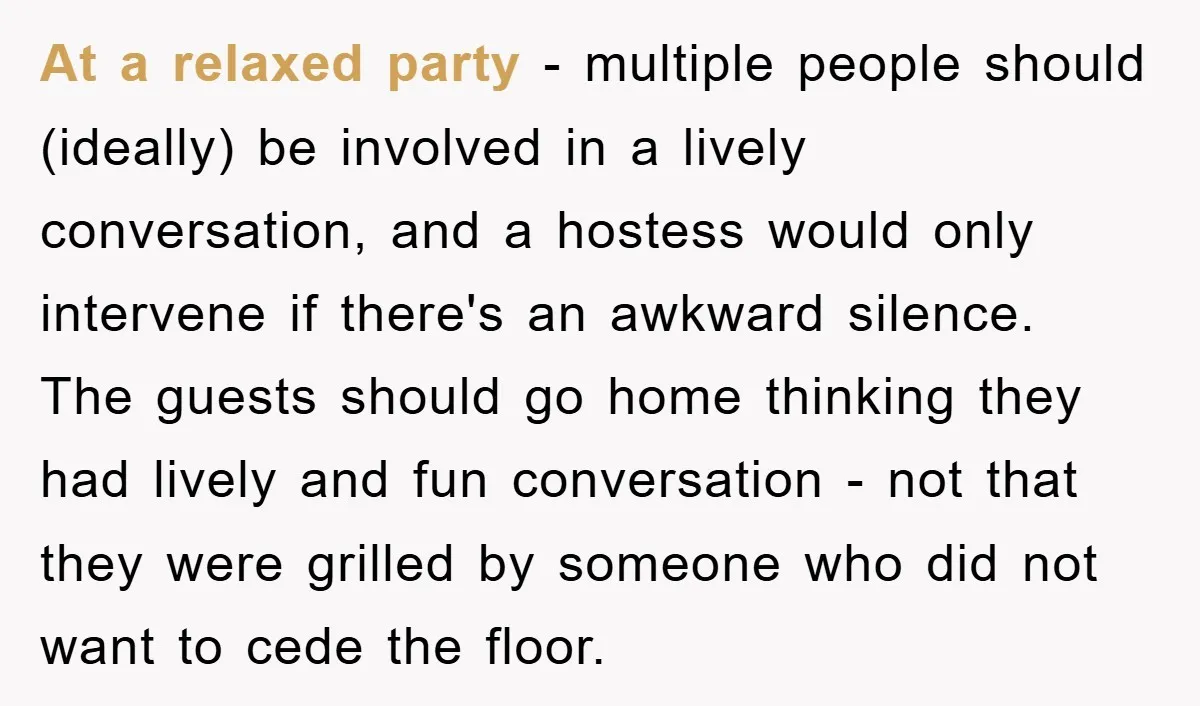 At a relaxed party - multiple people should (ideally) be involved in a lively conversation, and a hostess would only intervene if there's an awkward silence. The guests should go...