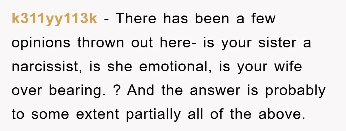 k311yy113k − There has been a few opinions thrown out here- is your sister a narcissist, is she emotional, is your wife over bearing. ? And the answer is probably...