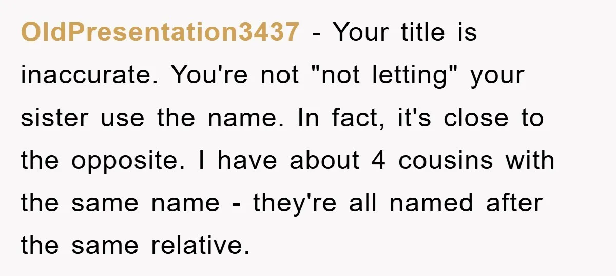 OldPresentation3437 − Your title is inaccurate. You're not "not letting" your sister use the name. In fact, it's close to the opposite. I have about 4 cousins with the same...